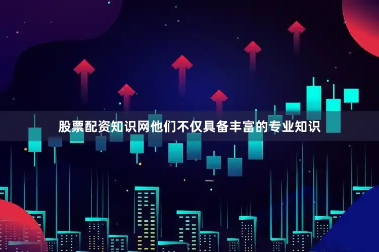 股票配资知识网他们不仅具备丰富的专业知识
