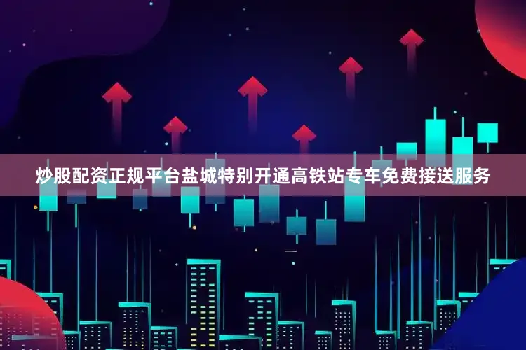 炒股配资正规平台盐城特别开通高铁站专车免费接送服务