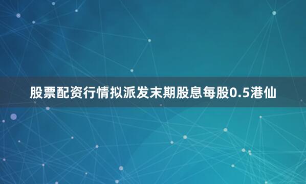 股票配资行情拟派发末期股息每股0.5港仙