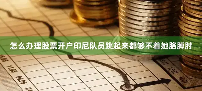 怎么办理股票开户印尼队员跳起来都够不着她胳膊肘