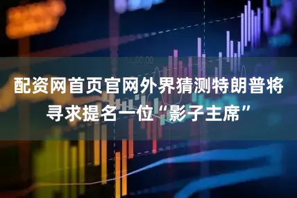 配资网首页官网外界猜测特朗普将寻求提名一位“影子主席”