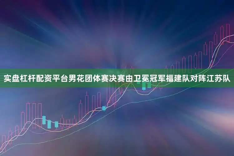 实盘杠杆配资平台男花团体赛决赛由卫冕冠军福建队对阵江苏队